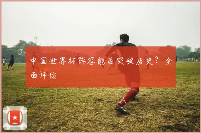 中国世界杯阵容能否突破历史？全面评估