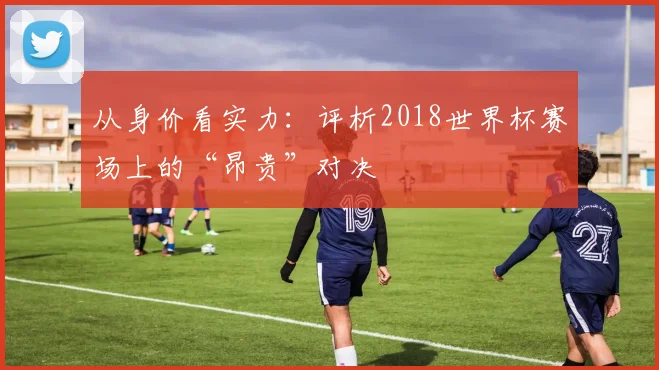 从身价看实力：评析2018世界杯赛场上的“昂贵”对决