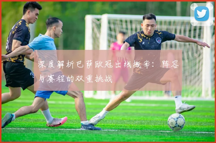 深度解析巴萨欧冠出线概率：阵容与赛程的双重挑战