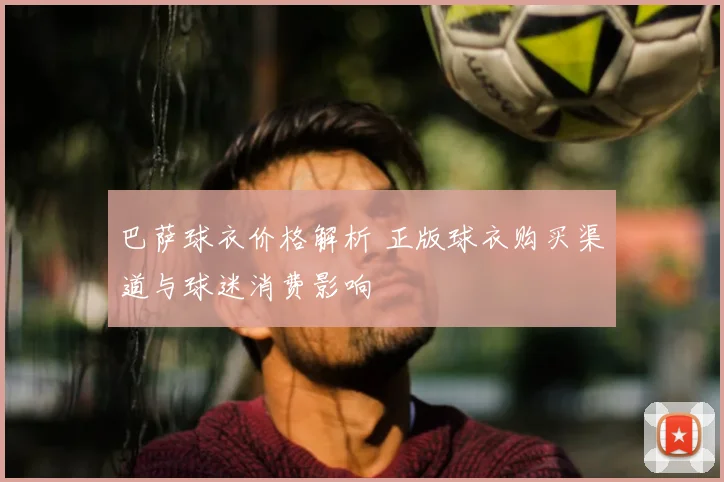 巴萨球衣价格解析 正版球衣购买渠道与球迷消费影响
