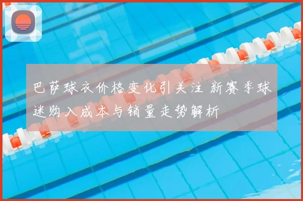 巴萨球衣价格变化引关注 新赛季球迷购入成本与销量走势解析