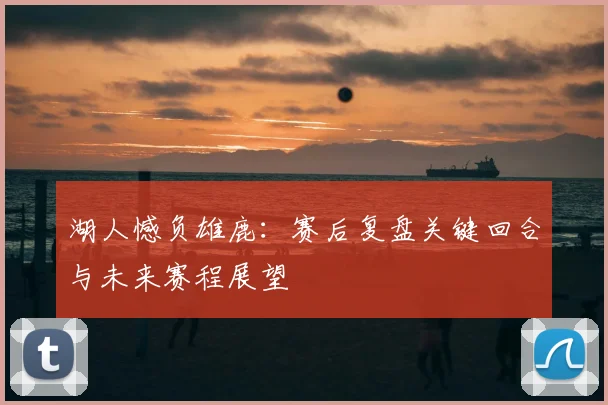 湖人憾负雄鹿：赛后复盘关键回合与未来赛程展望