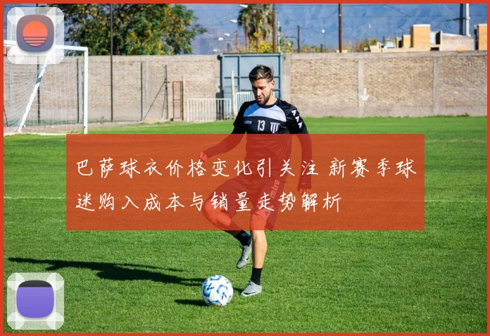 巴萨球衣价格变化引关注 新赛季球迷购入成本与销量走势解析