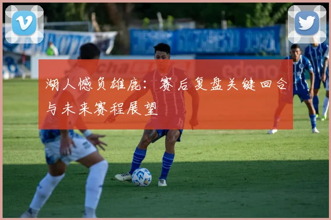 湖人憾负雄鹿：赛后复盘关键回合与未来赛程展望