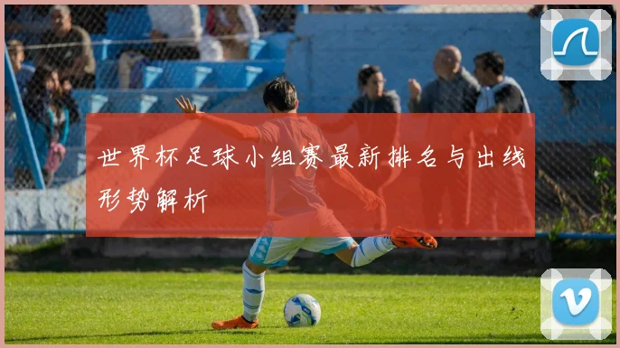 世界杯足球小组赛最新排名与出线形势解析