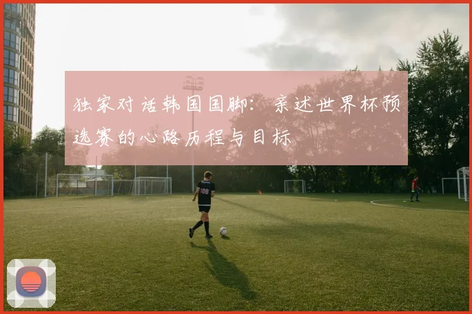 独家对话韩国国脚:亲述世界杯预选赛的心路历程与目标