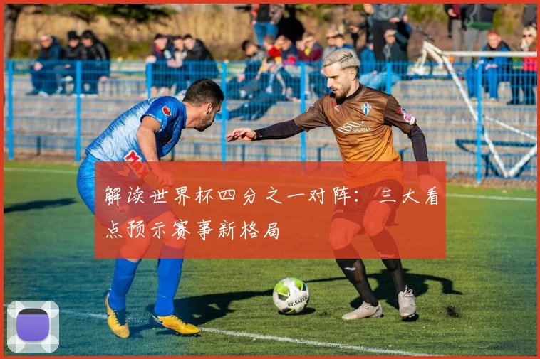 解读世界杯四分之一对阵：三大看点预示赛事新格局