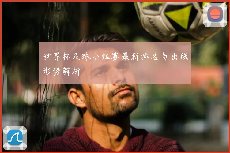 世界杯足球小组赛最新排名与出线形势解析