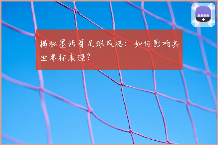 揭秘墨西哥足球风格：如何影响其世界杯表现？