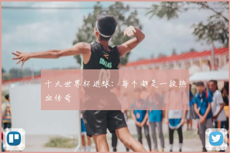 十大世界杯进球：每个都是一段热血传奇